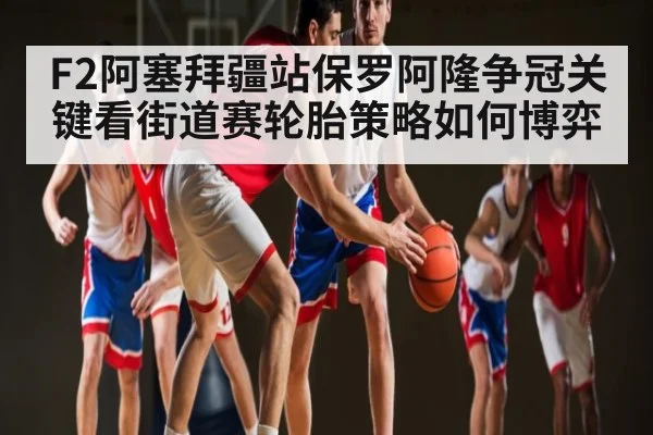 F2阿塞拜疆站保罗阿隆争冠关键看街道赛轮胎策略如何博弈
