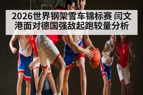 2026世界钢架雪车锦标赛 闫文港面对德国强敌起跑较量分析