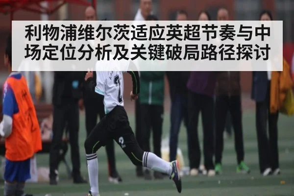利物浦维尔茨适应英超节奏与中场定位分析及关键破局路径探讨